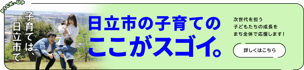 PICK-UP 子育ては日立市で　日立市の子育てはここがスゴイ。次世代を担う子供たちの成長をまち全体で応援します　詳しくはこちら